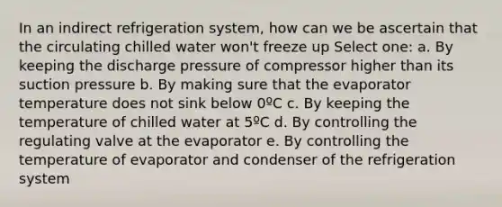 In an indirect refrigeration system, how can we be ascertain that the circulating chilled water won't freeze up Select one: a. By keeping the discharge pressure of compressor higher than its suction pressure b. By making sure that the evaporator temperature does not sink below 0ºC c. By keeping the temperature of chilled water at 5ºC d. By controlling the regulating valve at the evaporator e. By controlling the temperature of evaporator and condenser of the refrigeration system