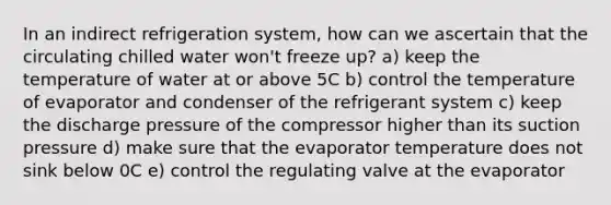 In an indirect refrigeration system, how can we ascertain that the circulating chilled water won't freeze up? a) keep the temperature of water at or above 5C b) control the temperature of evaporator and condenser of the refrigerant system c) keep the discharge pressure of the compressor higher than its suction pressure d) make sure that the evaporator temperature does not sink below 0C e) control the regulating valve at the evaporator