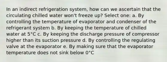 In an indirect refrigeration system, how can we ascertain that the circulating chilled water won't freeze up? Select one: a. By controlling the temperature of evaporator and condenser of the refrigerant system b. By keeping the temperature of chilled water at 5°C c. By keeping the discharge pressure of compressor higher than its suction pressure d. By controlling the regulating valve at the evaporator e. By making sure that the evaporator temperature does not sink below 0°C