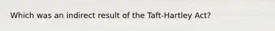 Which was an indirect result of the Taft-Hartley Act?