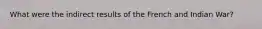 What were the indirect results of the French and Indian War?