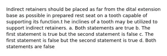 Indirect retainers should be placed as far from the dital extension base as possible in prepared rest seat on a tooth capable of supporting its function.t he inclines of a tooth may be utilized to support indirect retainers. a. Both statements are true b. The first statement is true but the second statement is false c. The first statement is false but the second statement is true d. Both statements are false