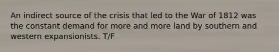 An indirect source of the crisis that led to the War of 1812 was the constant demand for more and more land by southern and western expansionists. T/F