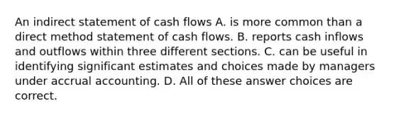 An indirect statement of cash flows A. is more common than a direct method statement of cash flows. B. reports cash inflows and outflows within three different sections. C. can be useful in identifying significant estimates and choices made by managers under accrual accounting. D. All of these answer choices are correct.