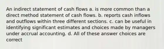 An indirect statement of cash flows a. is more common than a direct method statement of cash flows. b. reports cash inflows and outflows within three different sections. c. can be useful in identifying significant estimates and choices made by managers under accrual accounting. d. All of these answer choices are correct