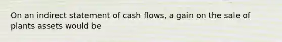 On an indirect statement of cash flows, a gain on the sale of plants assets would be