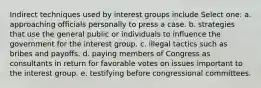 Indirect techniques used by interest groups include Select one: a. approaching officials personally to press a case. b. strategies that use the general public or individuals to influence the government for the interest group. c. illegal tactics such as bribes and payoffs. d. paying members of Congress as consultants in return for favorable votes on issues important to the interest group. e. testifying before congressional committees.