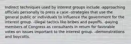 Indirect techniques used by interest groups include -approaching officials personally to press a case -strategies that use the general public or individuals to influence the government for the interest group. -illegal tactics like bribes and payoffs. -paying members of Congress as consultants in return for favorable votes on issues important to the interest group. -demonstrations and boycotts.