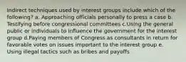 Indirect techniques used by interest groups include which of the following? a. Approaching officials personally to press a case b. Testifying before congressional committees c.Using the general public or individuals to influence the government for the interest group d.Paying members of Congress as consultants in return for favorable votes on issues important to the interest group e. Using illegal tactics such as bribes and payoffs