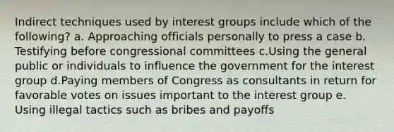 Indirect techniques used by interest groups include which of the following? a. Approaching officials personally to press a case b. Testifying before congressional committees c.Using the general public or individuals to influence the government for the interest group d.Paying members of Congress as consultants in return for favorable votes on issues important to the interest group e. Using illegal tactics such as bribes and payoffs