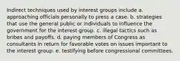 Indirect techniques used by interest groups include a. approaching officials personally to press a case. b. strategies that use the general public or individuals to influence the government for the interest group. c. illegal tactics such as bribes and payoffs. d. paying members of Congress as consultants in return for favorable votes on issues important to the interest group. e. testifying before congressional committees.