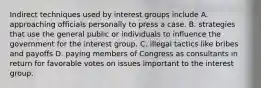 Indirect techniques used by interest groups include A. approaching officials personally to press a case. B. strategies that use the general public or individuals to influence the government for the interest group. C. illegal tactics like bribes and payoffs D. paying members of Congress as consultants in return for favorable votes on issues important to the interest group.