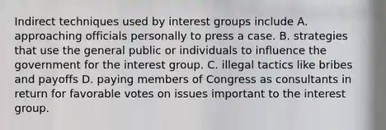 Indirect techniques used by interest groups include A. approaching officials personally to press a case. B. strategies that use the general public or individuals to influence the government for the interest group. C. illegal tactics like bribes and payoffs D. paying members of Congress as consultants in return for favorable votes on issues important to the interest group.