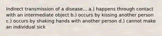 Indirect transmission of a disease... a.) happens through contact with an intermediate object b.) occurs by kissing another person c.) occurs by shaking hands with another person d.) cannot make an individual sick