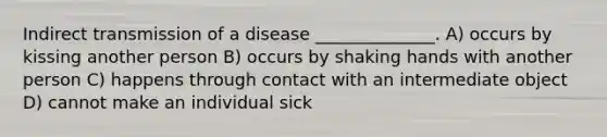 Indirect transmission of a disease ______________. A) occurs by kissing another person B) occurs by shaking hands with another person C) happens through contact with an intermediate object D) cannot make an individual sick