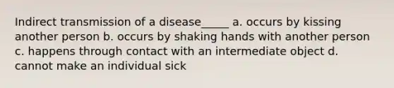 Indirect transmission of a disease_____ a. occurs by kissing another person b. occurs by shaking hands with another person c. happens through contact with an intermediate object d. cannot make an individual sick