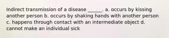 Indirect transmission of a disease ______. a. occurs by kissing another person b. occurs by shaking hands with another person c. happens through contact with an intermediate object d. cannot make an individual sick