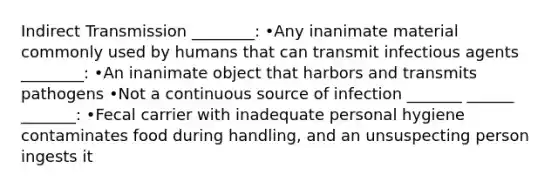 Indirect Transmission ________: •Any inanimate material commonly used by humans that can transmit infectious agents ________: •An inanimate object that harbors and transmits pathogens •Not a continuous source of infection _______ ______ _______: •Fecal carrier with inadequate personal hygiene contaminates food during handling, and an unsuspecting person ingests it