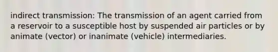 indirect transmission: The transmission of an agent carried from a reservoir to a susceptible host by suspended air particles or by animate (vector) or inanimate (vehicle) intermediaries.