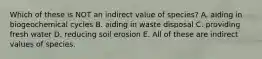 Which of these is NOT an indirect value of species? A. aiding in biogeochemical cycles B. aiding in waste disposal C. providing fresh water D. reducing soil erosion E. All of these are indirect values of species.