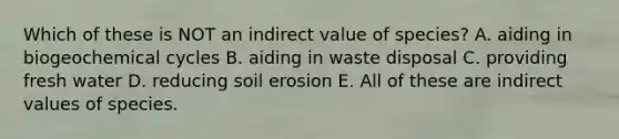 Which of these is NOT an indirect value of species? A. aiding in biogeochemical cycles B. aiding in waste disposal C. providing fresh water D. reducing soil erosion E. All of these are indirect values of species.