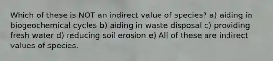 Which of these is NOT an indirect value of species? a) aiding in biogeochemical cycles b) aiding in waste disposal c) providing fresh water d) reducing soil erosion e) All of these are indirect values of species.