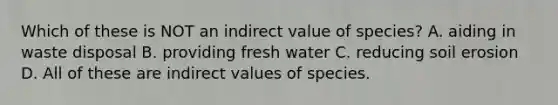 Which of these is NOT an indirect value of species? A. aiding in waste disposal B. providing fresh water C. reducing soil erosion D. All of these are indirect values of species.