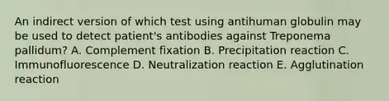 An indirect version of which test using antihuman globulin may be used to detect patient's antibodies against Treponema pallidum? A. Complement fixation B. Precipitation reaction C. Immunofluorescence D. Neutralization reaction E. Agglutination reaction