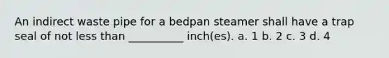 An indirect waste pipe for a bedpan steamer shall have a trap seal of not less than __________ inch(es). a. 1 b. 2 c. 3 d. 4