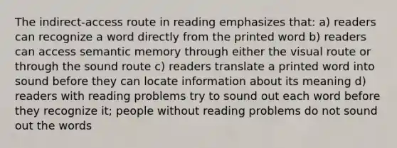 The indirect-access route in reading emphasizes that: a) readers can recognize a word directly from the printed word b) readers can access semantic memory through either the visual route or through the sound route c) readers translate a printed word into sound before they can locate information about its meaning d) readers with reading problems try to sound out each word before they recognize it; people without reading problems do not sound out the words