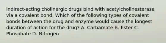 Indirect-acting cholinergic drugs bind with acetylcholinesterase via a covalent bond. Which of the following types of covalent bonds between the drug and enzyme would cause the longest duration of action for the drug? A. Carbamate B. Ester C. Phosphate D. Nitrogen