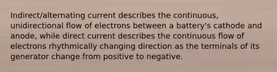 Indirect/alternating current describes the continuous, unidirectional flow of electrons between a battery's cathode and anode, while direct current describes the continuous flow of electrons rhythmically changing direction as the terminals of its generator change from positive to negative.