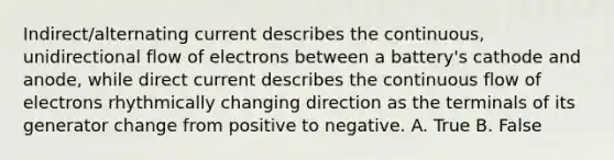 Indirect/alternating current describes the continuous, unidirectional flow of electrons between a battery's cathode and anode, while direct current describes the continuous flow of electrons rhythmically changing direction as the terminals of its generator change from positive to negative. A. True B. False