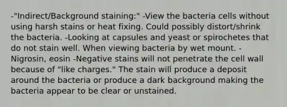 -"Indirect/Background staining:" -View the bacteria cells without using harsh stains or heat fixing. Could possibly distort/shrink the bacteria. -Looking at capsules and yeast or spirochetes that do not stain well. When viewing bacteria by wet mount. -Nigrosin, eosin -Negative stains will not penetrate the cell wall because of "like charges." The stain will produce a deposit around the bacteria or produce a dark background making the bacteria appear to be clear or unstained.