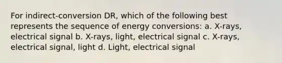 For indirect-conversion DR, which of the following best represents the sequence of energy conversions: a. X-rays, electrical signal b. X-rays, light, electrical signal c. X-rays, electrical signal, light d. Light, electrical signal