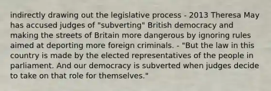 indirectly drawing out the legislative process - 2013 Theresa May has accused judges of "subverting" British democracy and making the streets of Britain more dangerous by ignoring rules aimed at deporting more foreign criminals. - "But the law in this country is made by the elected representatives of the people in parliament. And our democracy is subverted when judges decide to take on that role for themselves."