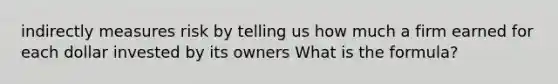 indirectly measures risk by telling us how much a firm earned for each dollar invested by its owners What is the formula?