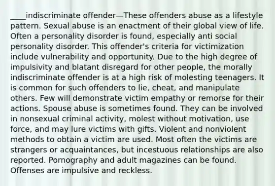 ____indiscriminate offender—These offenders abuse as a lifestyle pattern. Sexual abuse is an enactment of their global view of life. Often a personality disorder is found, especially anti social personality disorder. This offender's criteria for victimization include vulnerability and opportunity. Due to the high degree of impulsivity and blatant disregard for other people, the morally indiscriminate offender is at a high risk of molesting teenagers. It is common for such offenders to lie, cheat, and manipulate others. Few will demonstrate victim empathy or remorse for their actions. Spouse abuse is sometimes found. They can be involved in nonsexual criminal activity, molest without motivation, use force, and may lure victims with gifts. Violent and nonviolent methods to obtain a victim are used. Most often the victims are strangers or acquaintances, but incestuous relationships are also reported. Pornography and adult magazines can be found. Offenses are impulsive and reckless.