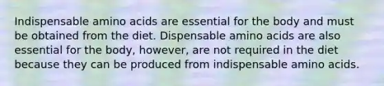 Indispensable amino acids are essential for the body and must be obtained from the diet. Dispensable amino acids are also essential for the body, however, are not required in the diet because they can be produced from indispensable amino acids.