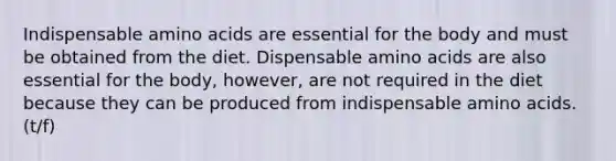 Indispensable <a href='https://www.questionai.com/knowledge/k9gb720LCl-amino-acids' class='anchor-knowledge'>amino acids</a> are essential for the body and must be obtained from the diet. Dispensable amino acids are also essential for the body, however, are not required in the diet because they can be produced from indispensable amino acids. (t/f)