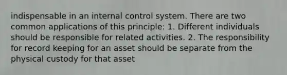 indispensable in an internal control system. There are two common applications of this principle: 1. Different individuals should be responsible for related activities. 2. The responsibility for record keeping for an asset should be separate from the physical custody for that asset