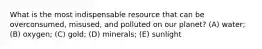 What is the most indispensable resource that can be overconsumed, misused, and polluted on our planet? (A) water; (B) oxygen; (C) gold; (D) minerals; (E) sunlight