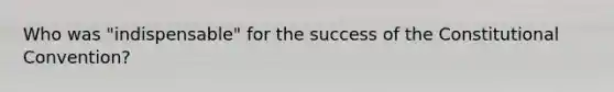 Who was "indispensable" for the success of the Constitutional Convention?