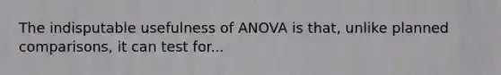 The indisputable usefulness of ANOVA is that, unlike planned comparisons, it can test for...