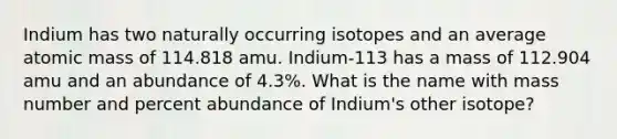 Indium has two naturally occurring isotopes and an average atomic mass of 114.818 amu. Indium-113 has a mass of 112.904 amu and an abundance of 4.3%. What is the name with mass number and percent abundance of Indium's other isotope?