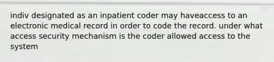 indiv designated as an inpatient coder may haveaccess to an electronic medical record in order to code the record. under what access security mechanism is the coder allowed access to the system