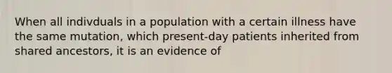 When all indivduals in a population with a certain illness have the same mutation, which present-day patients inherited from shared ancestors, it is an evidence of