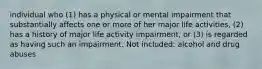 individual who (1) has a physical or mental impairment that substantially affects one or more of her major life activities, (2) has a history of major life activity impairment, or (3) is regarded as having such an impairment. Not included: alcohol and drug abuses