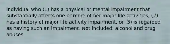 individual who (1) has a physical or mental impairment that substantially affects one or more of her major life activities, (2) has a history of major life activity impairment, or (3) is regarded as having such an impairment. Not included: alcohol and drug abuses