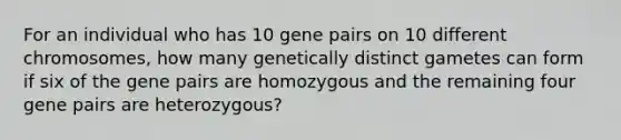 For an individual who has 10 gene pairs on 10 different chromosomes, how many genetically distinct gametes can form if six of the gene pairs are homozygous and the remaining four gene pairs are heterozygous?